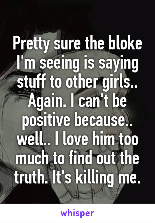 Pretty sure the bloke I'm seeing is saying stuff to other girls.. Again. I can't be positive because.. well.. I love him too much to find out the truth. It's killing me.