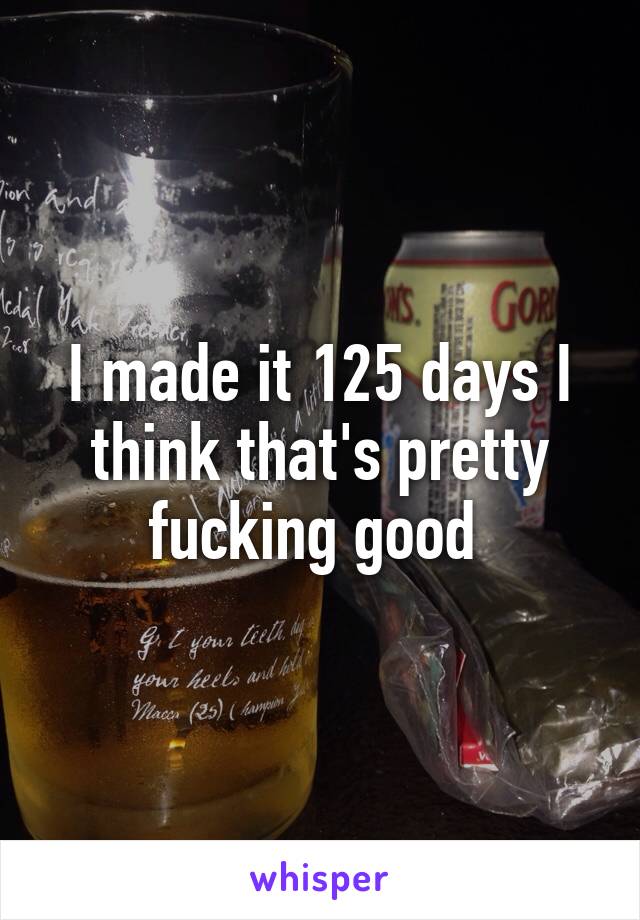 I made it 125 days I think that's pretty fucking good 