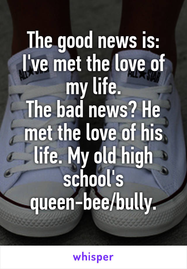 The good news is: I've met the love of my life.
The bad news? He met the love of his life. My old high school's queen-bee/bully.
