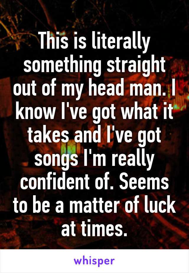 This is literally something straight out of my head man. I know I've got what it takes and I've got songs I'm really confident of. Seems to be a matter of luck at times.