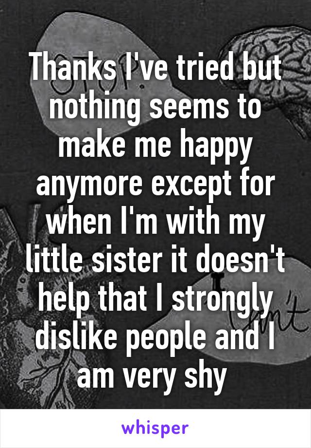 Thanks I've tried but nothing seems to make me happy anymore except for when I'm with my little sister it doesn't help that I strongly dislike people and I am very shy 