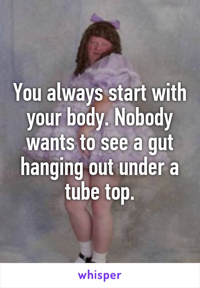 You always start with your body. Nobody wants to see a gut hanging out under a tube top.