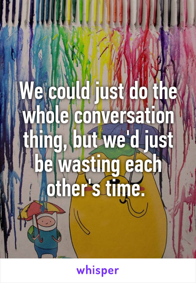 We could just do the whole conversation thing, but we'd just be wasting each other's time. 