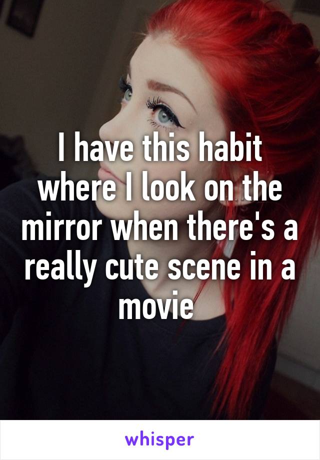 I have this habit where I look on the mirror when there's a really cute scene in a movie 