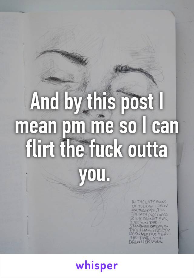 And by this post I mean pm me so I can flirt the fuck outta you. 