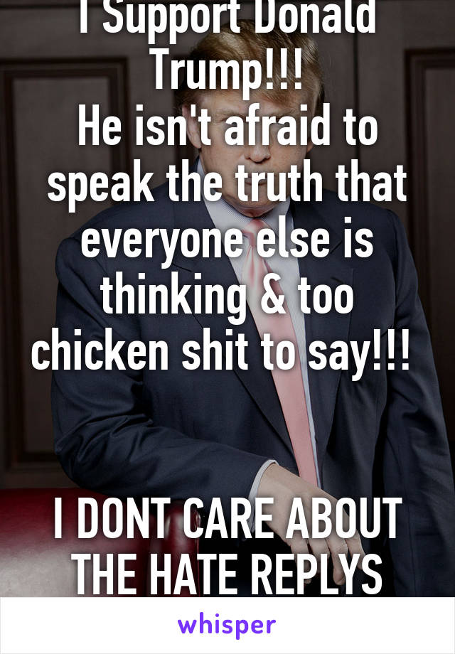 I Support Donald Trump!!!
He isn't afraid to speak the truth that everyone else is thinking & too chicken shit to say!!! 


I DONT CARE ABOUT THE HATE REPLYS COMING IN!!!