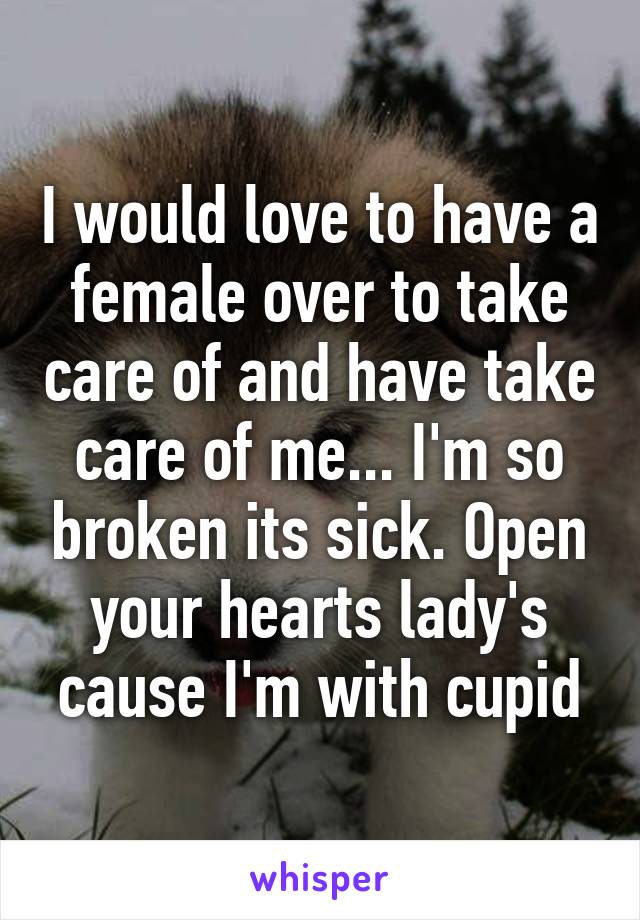 I would love to have a female over to take care of and have take care of me... I'm so broken its sick. Open your hearts lady's cause I'm with cupid