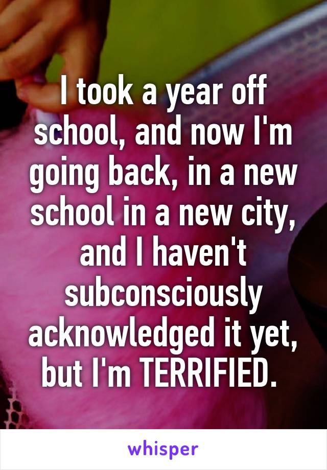 I took a year off school, and now I'm going back, in a new school in a new city, and I haven't subconsciously acknowledged it yet, but I'm TERRIFIED. 