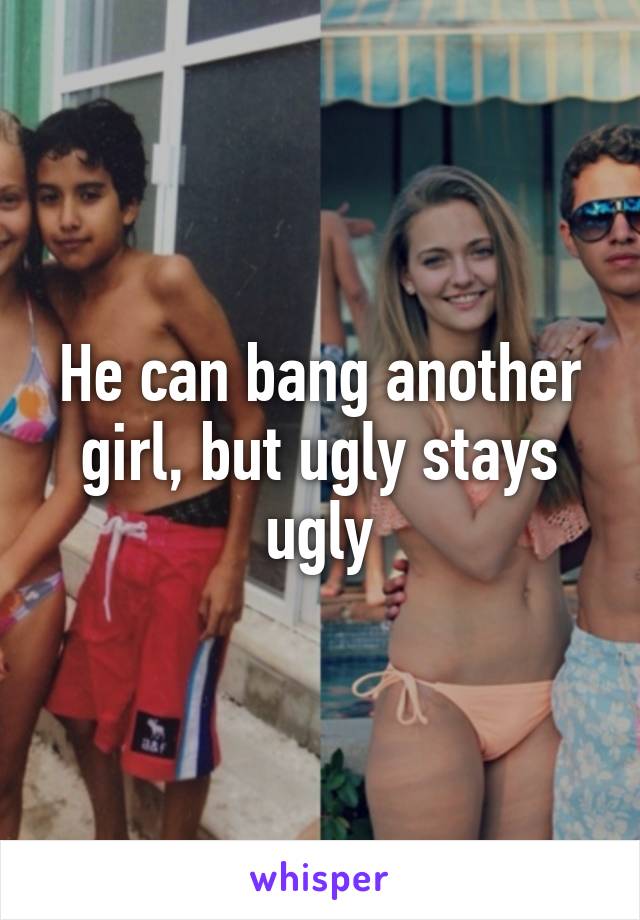 He can bang another girl, but ugly stays ugly