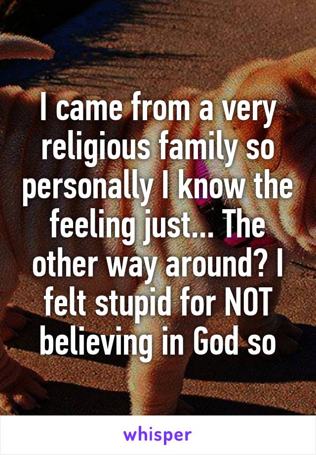 I came from a very religious family so personally I know the feeling just... The other way around? I felt stupid for NOT believing in God so