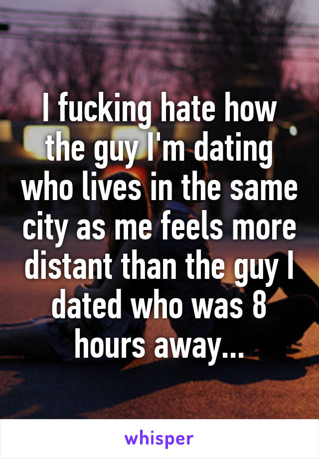 I fucking hate how the guy I'm dating who lives in the same city as me feels more distant than the guy I dated who was 8 hours away...