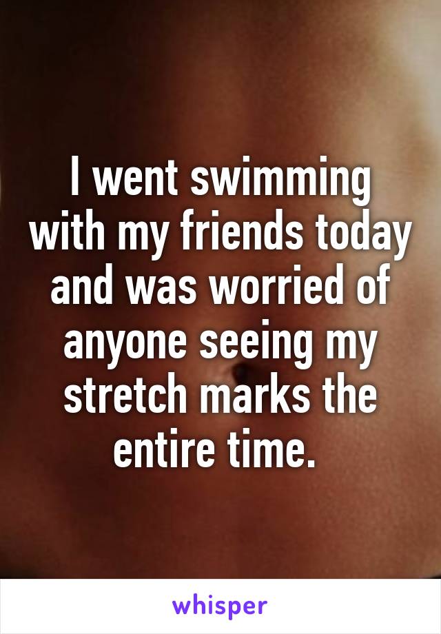 I went swimming with my friends today and was worried of anyone seeing my stretch marks the entire time. 