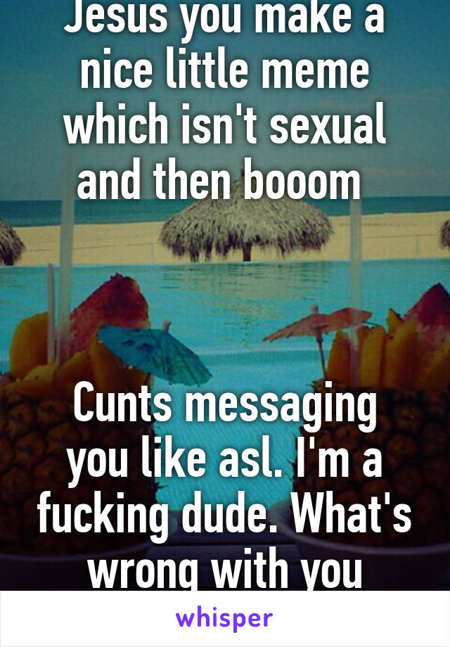 Jesus you make a nice little meme which isn't sexual and then booom 



Cunts messaging you like asl. I'm a fucking dude. What's wrong with you people. 