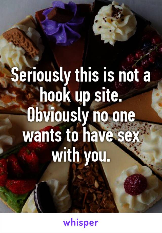 Seriously this is not a hook up site. Obviously no one wants to have sex with you.