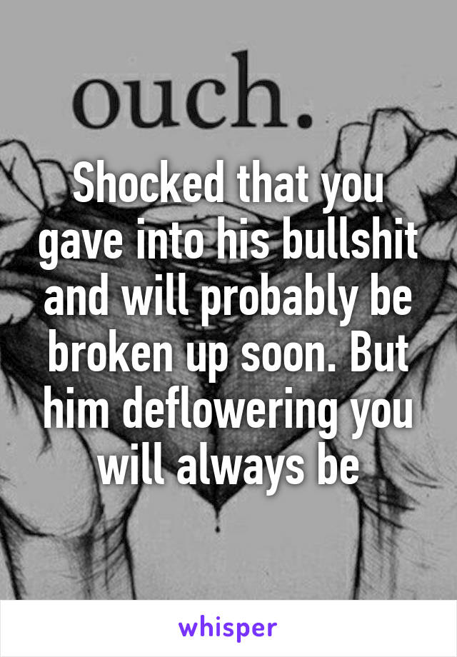 Shocked that you gave into his bullshit and will probably be broken up soon. But him deflowering you will always be