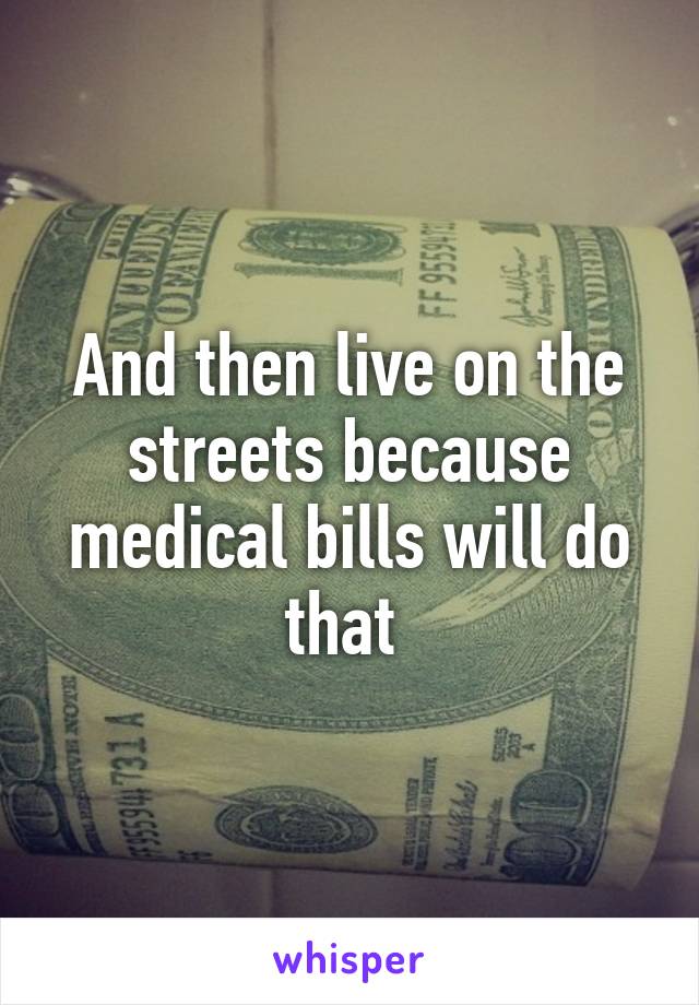 And then live on the streets because medical bills will do that 