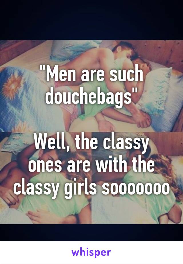 "Men are such douchebags"

Well, the classy ones are with the classy girls sooooooo