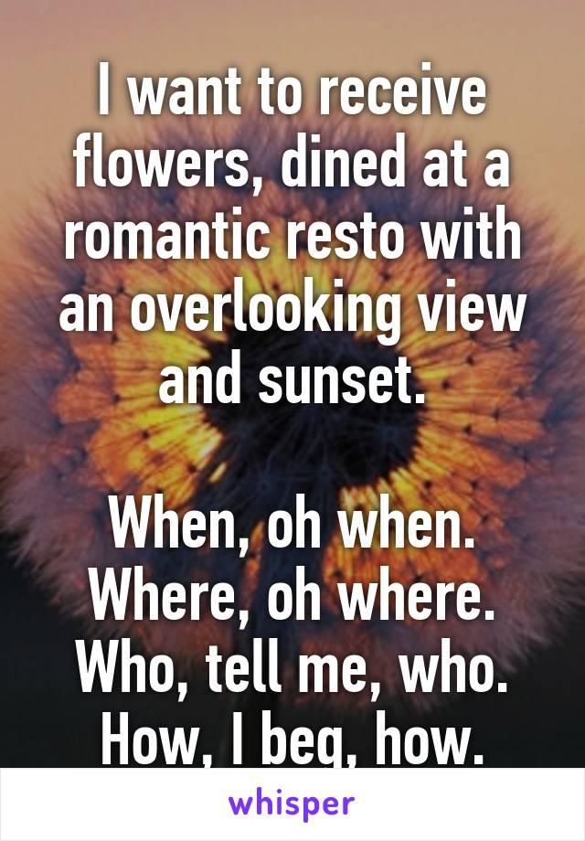 I want to receive flowers, dined at a romantic resto with an overlooking view and sunset.

When, oh when.
Where, oh where.
Who, tell me, who.
How, I beg, how.