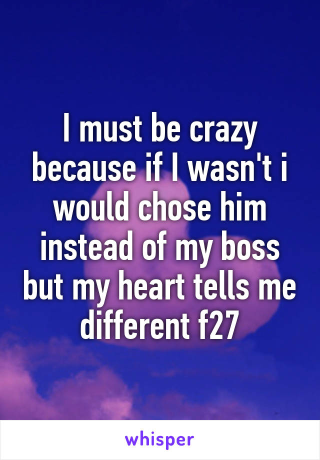 I must be crazy because if I wasn't i would chose him instead of my boss but my heart tells me different f27