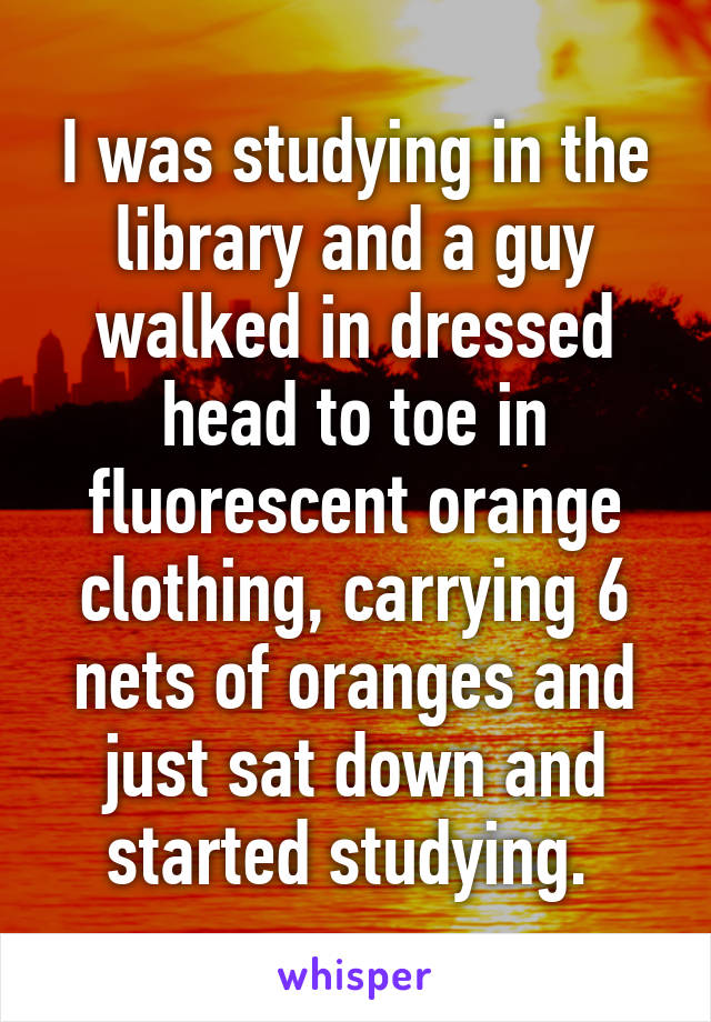 I was studying in the library and a guy walked in dressed head to toe in fluorescent orange clothing, carrying 6 nets of oranges and just sat down and started studying. 