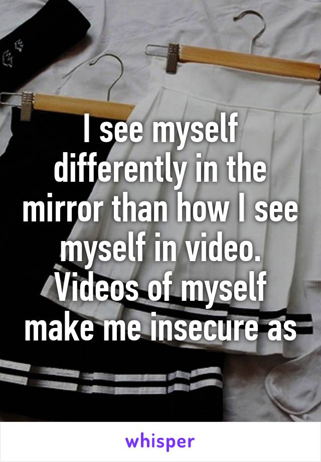 I see myself differently in the mirror than how I see myself in video. Videos of myself make me insecure as