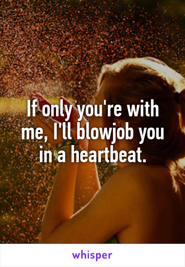 If only you're with me, I'll blowjob you in a heartbeat.