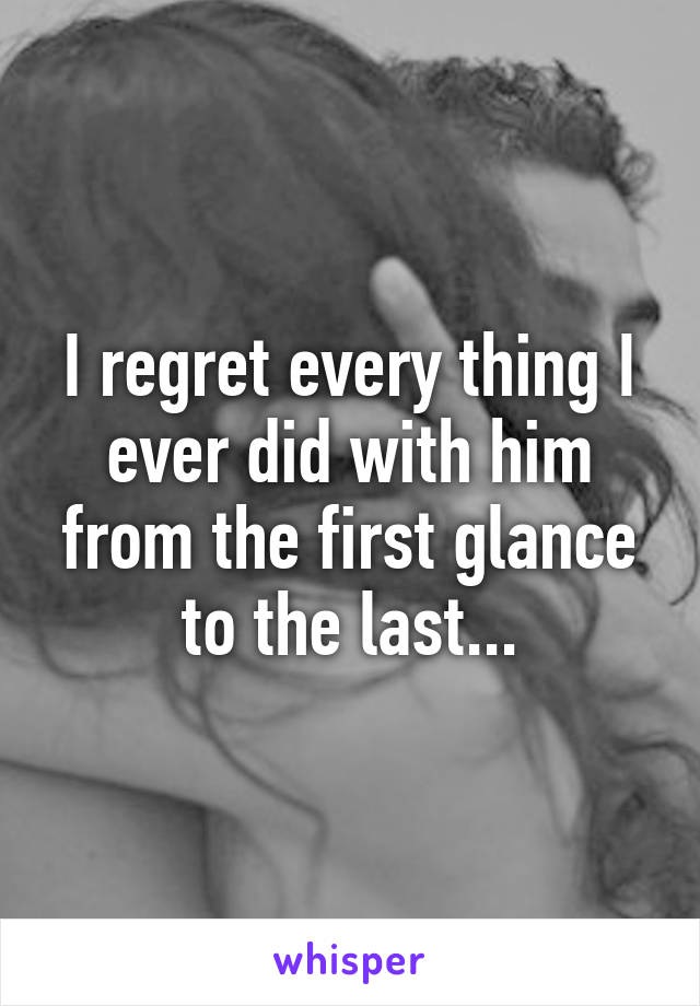 I regret every thing I ever did with him from the first glance to the last...