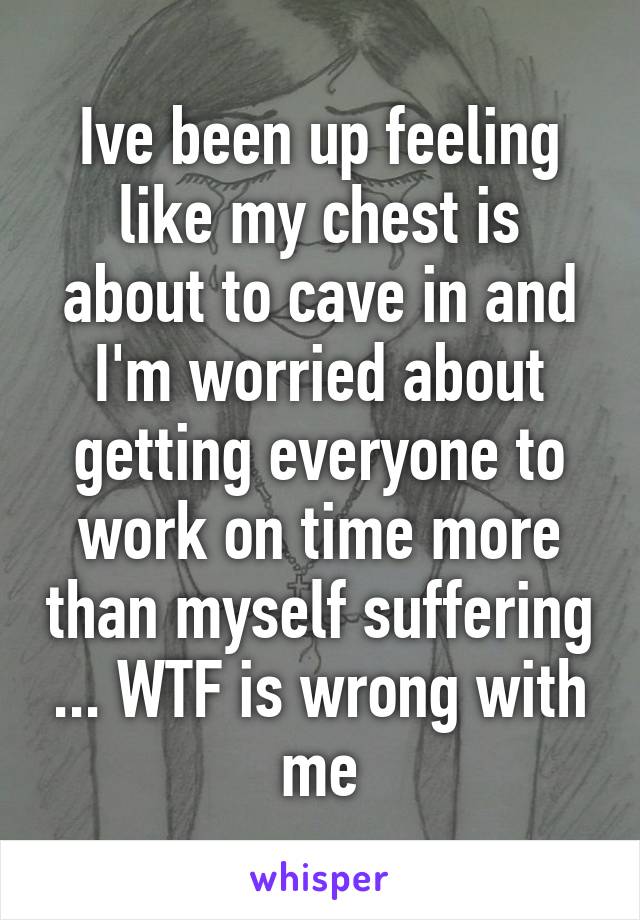 Ive been up feeling like my chest is about to cave in and I'm worried about getting everyone to work on time more than myself suffering ... WTF is wrong with me