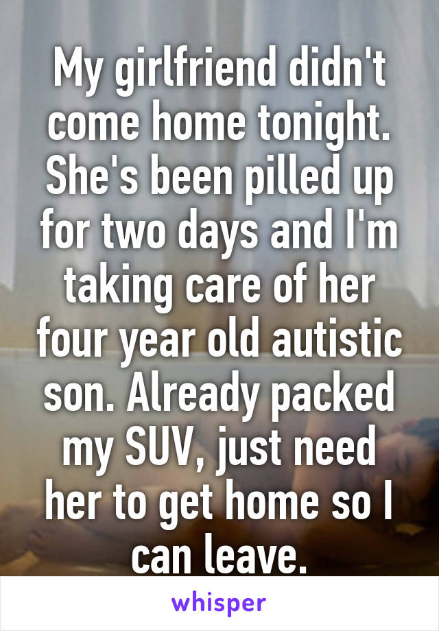 My girlfriend didn't come home tonight. She's been pilled up for two days and I'm taking care of her four year old autistic son. Already packed my SUV, just need her to get home so I can leave.