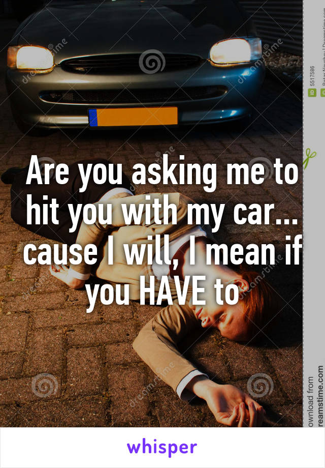 Are you asking me to hit you with my car... cause I will, I mean if you HAVE to