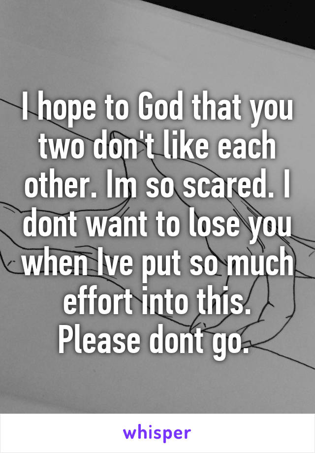 I hope to God that you two don't like each other. Im so scared. I dont want to lose you when Ive put so much effort into this. Please dont go. 