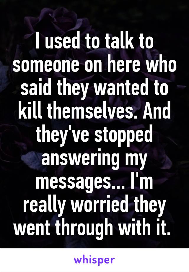 I used to talk to someone on here who said they wanted to kill themselves. And they've stopped answering my messages... I'm really worried they went through with it. 