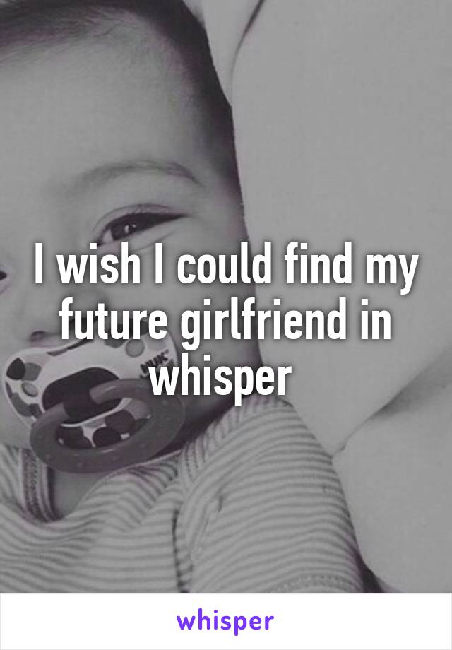 I wish I could find my future girlfriend in whisper 