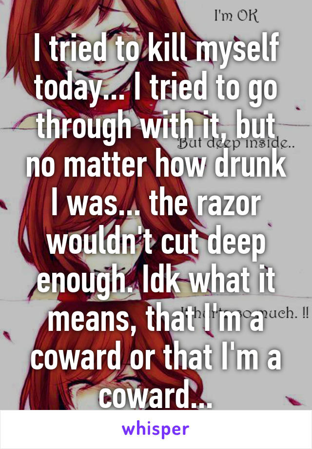 I tried to kill myself today... I tried to go through with it, but no matter how drunk I was... the razor wouldn't cut deep enough. Idk what it means, that I'm a coward or that I'm a coward...