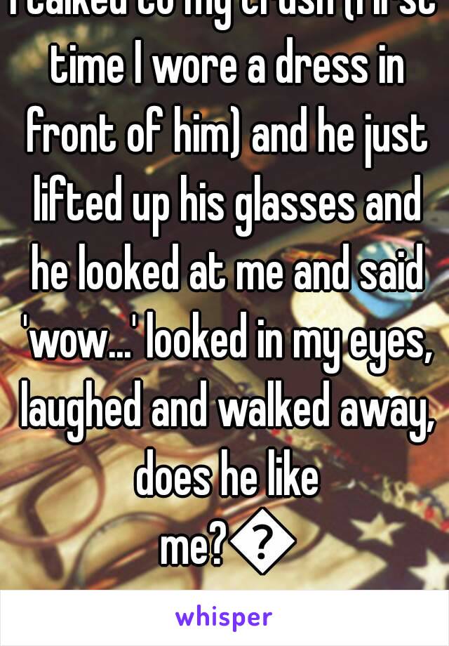 I talked to my crush (first time I wore a dress in front of him) and he just lifted up his glasses and he looked at me and said 'wow...' looked in my eyes, laughed and walked away, does he like me?😗