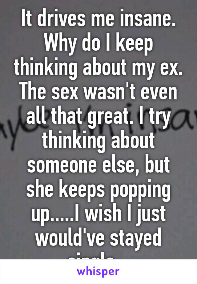 It drives me insane. Why do I keep thinking about my ex. The sex wasn't even all that great. I try thinking about someone else, but she keeps popping up.....I wish I just would've stayed single...