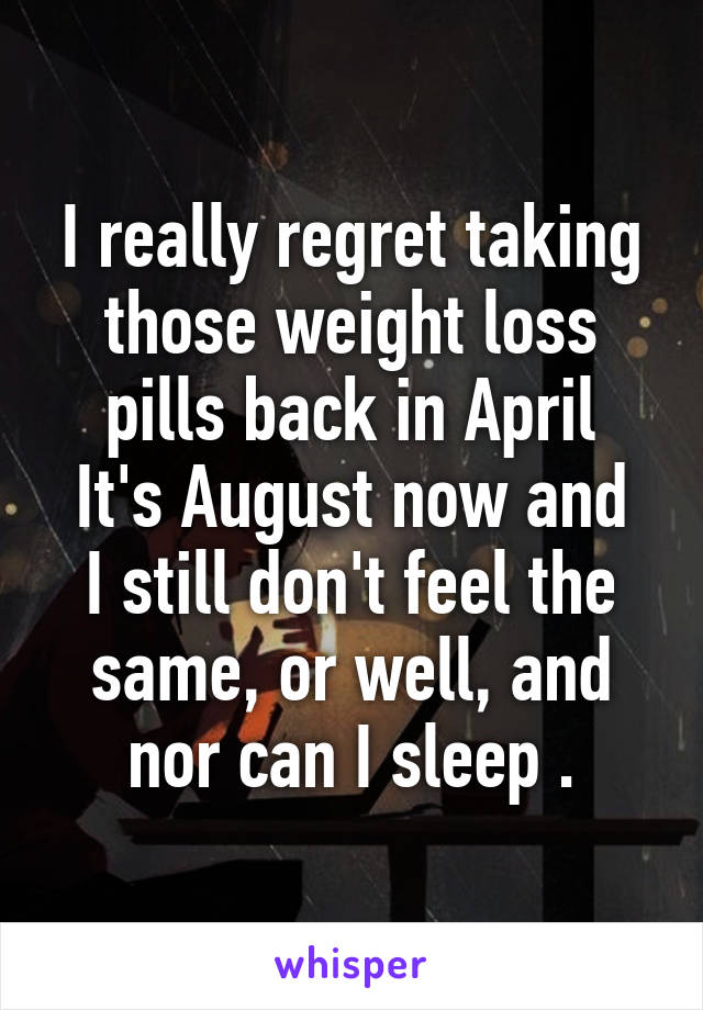 I really regret taking those weight loss pills back in April
It's August now and I still don't feel the same, or well, and nor can I sleep .