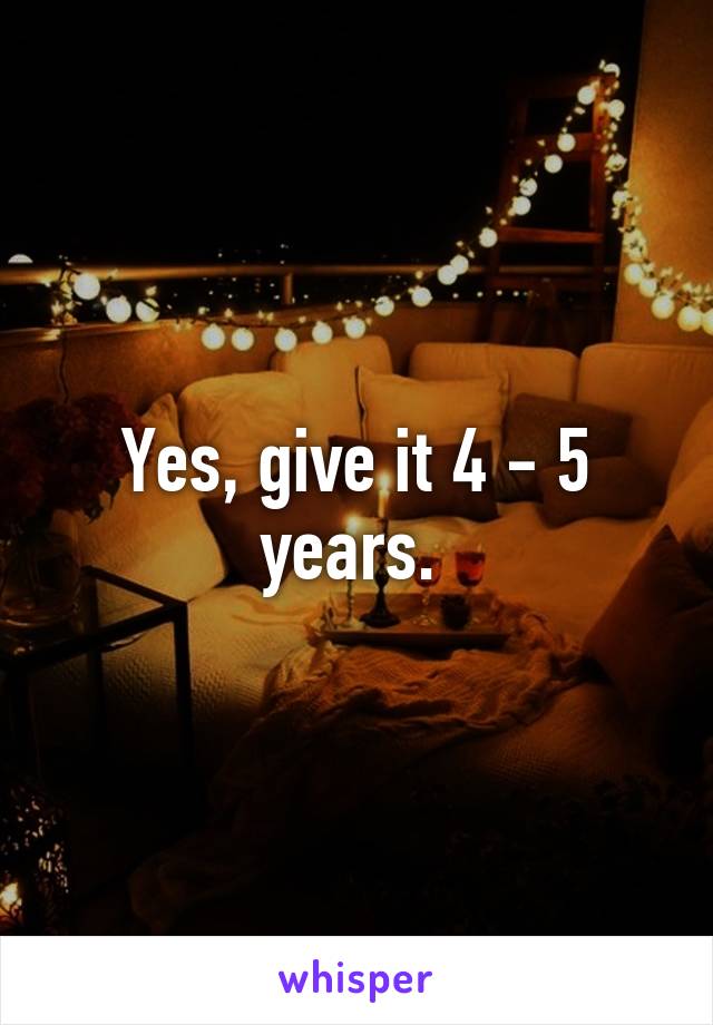 Yes, give it 4 - 5 years. 