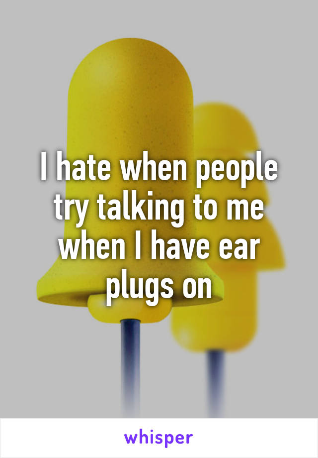 I hate when people try talking to me when I have ear plugs on