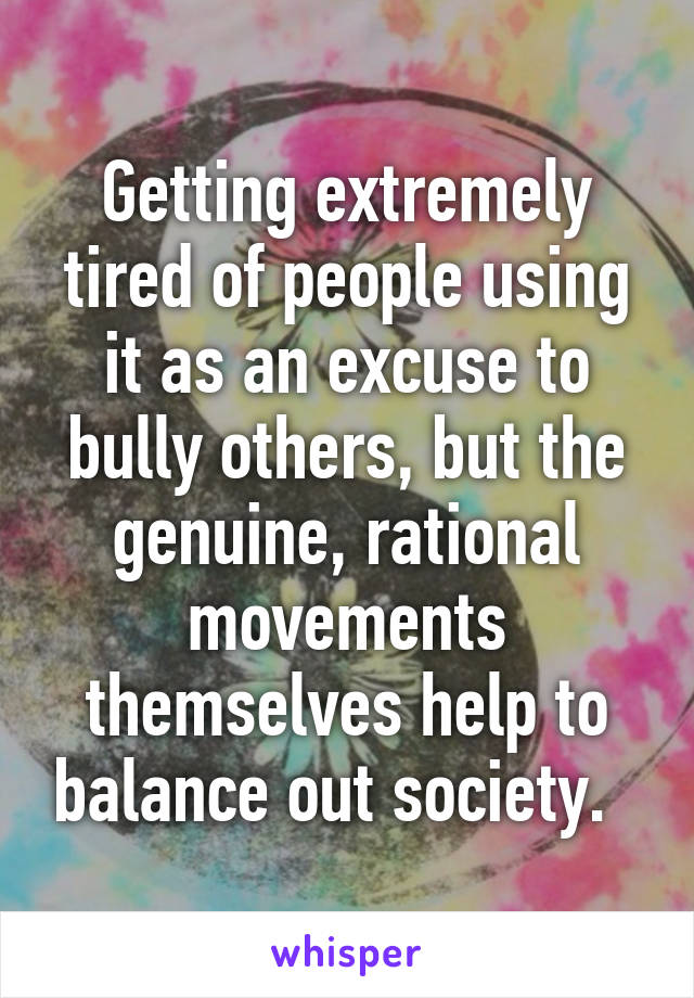 Getting extremely tired of people using it as an excuse to bully others, but the genuine, rational movements themselves help to balance out society.  