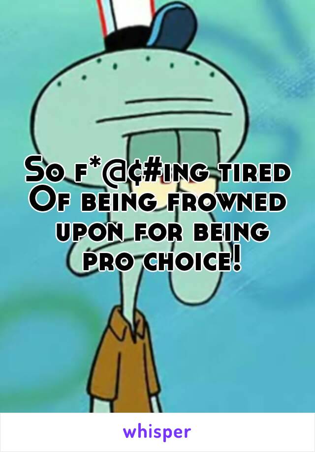 So f*@¢#ing tired
Of being frowned upon for being
 pro choice!