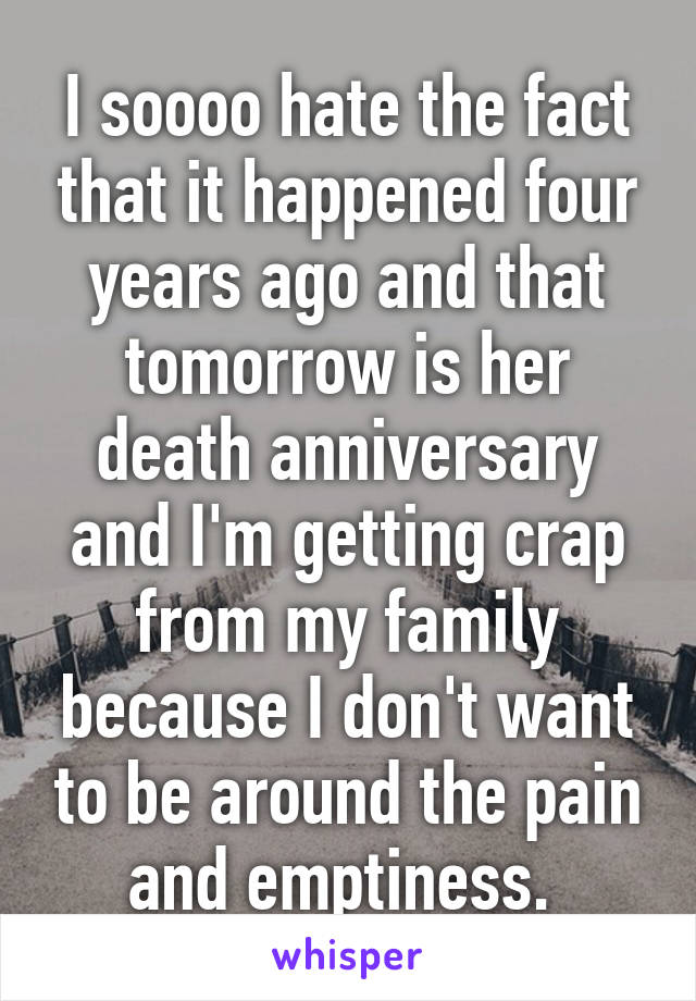 I soooo hate the fact that it happened four years ago and that tomorrow is her death anniversary and I'm getting crap from my family because I don't want to be around the pain and emptiness. 