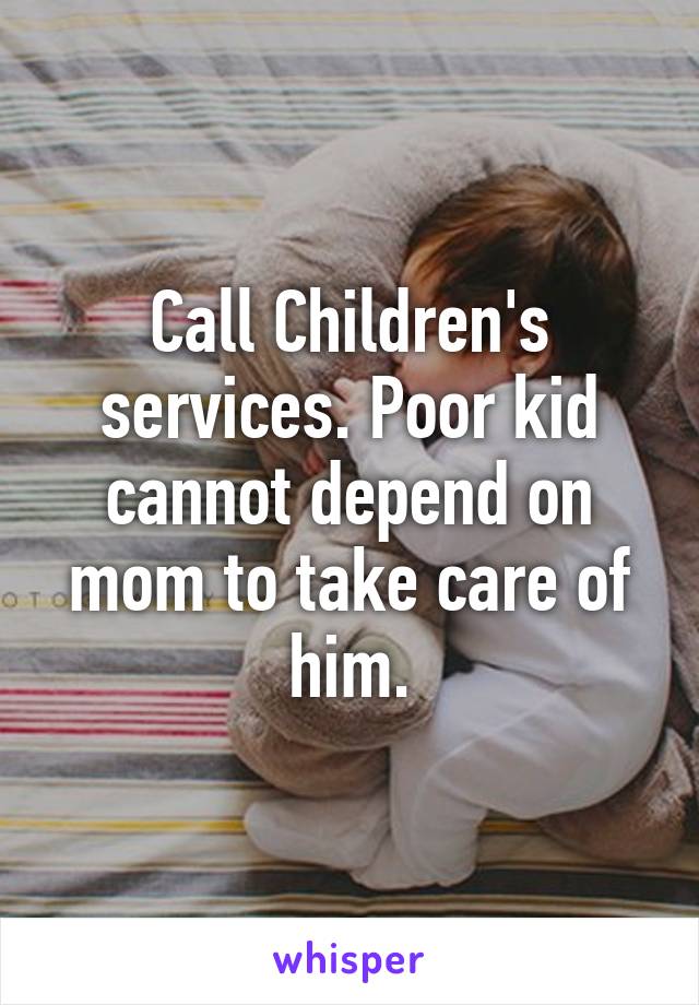 Call Children's services. Poor kid cannot depend on mom to take care of him.