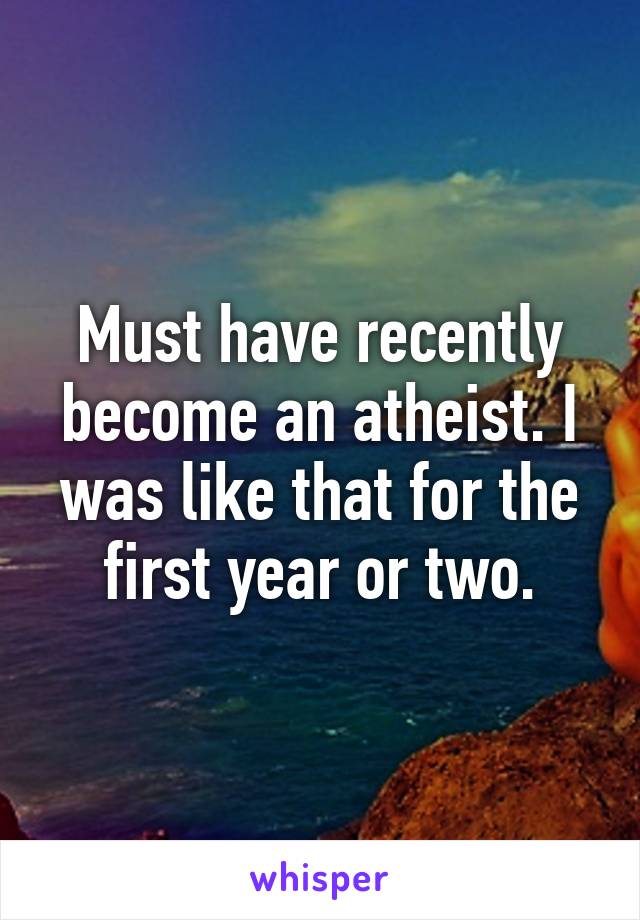 Must have recently become an atheist. I was like that for the first year or two.