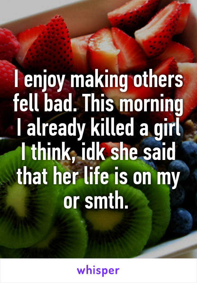 I enjoy making others fell bad. This morning I already killed a girl I think, idk she said that her life is on my or smth. 