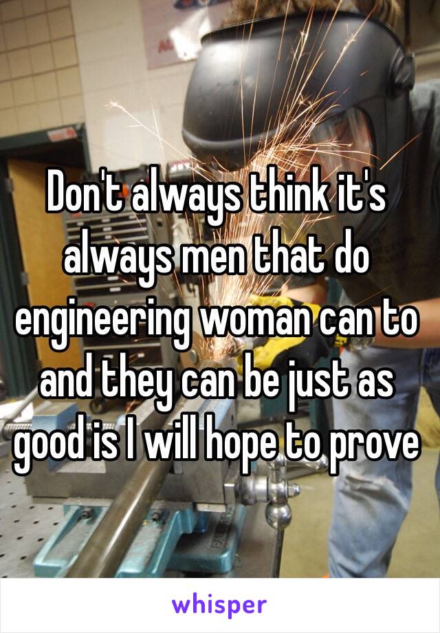 Don't always think it's always men that do engineering woman can to and they can be just as good is I will hope to prove