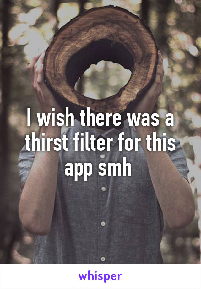 I wish there was a thirst filter for this app smh 