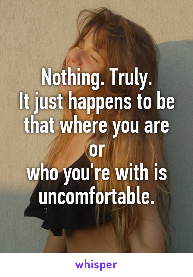 Nothing. Truly.
It just happens to be
that where you are or
who you're with is
uncomfortable.