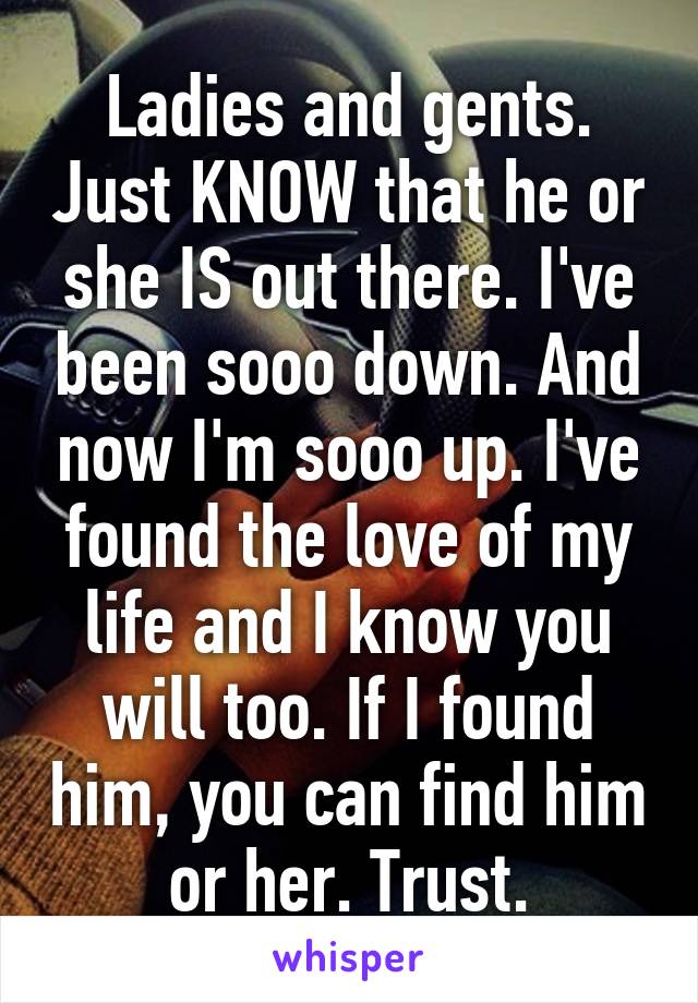 Ladies and gents. Just KNOW that he or she IS out there. I've been sooo down. And now I'm sooo up. I've found the love of my life and I know you will too. If I found him, you can find him or her. Trust.