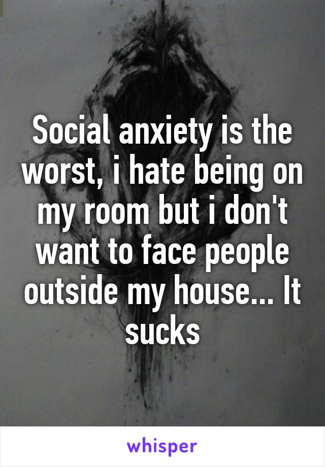 Social anxiety is the worst, i hate being on my room but i don't want to face people outside my house... It sucks